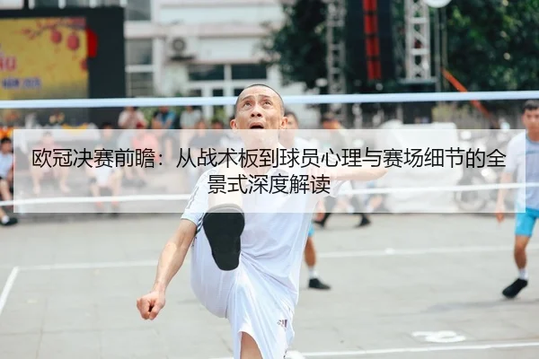 欧冠决赛前瞻：从战术板到球员心理与赛场细节的全景式深度解读（leyu）