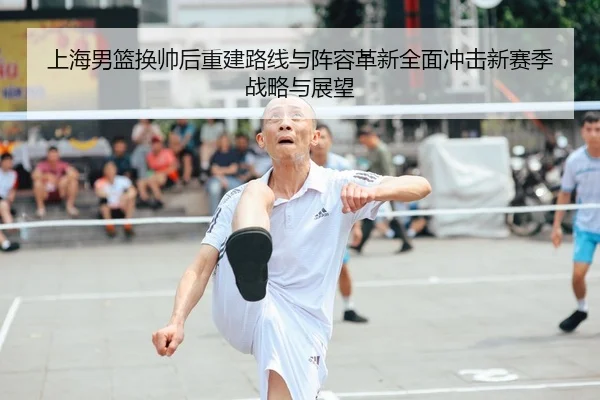 上海男篮换帅后重建路线与阵容革新全面冲击新赛季战略与展望（leyu）